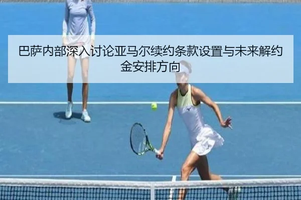 巴萨内部深入讨论亚马尔续约条款设置与未来解约金安排方向