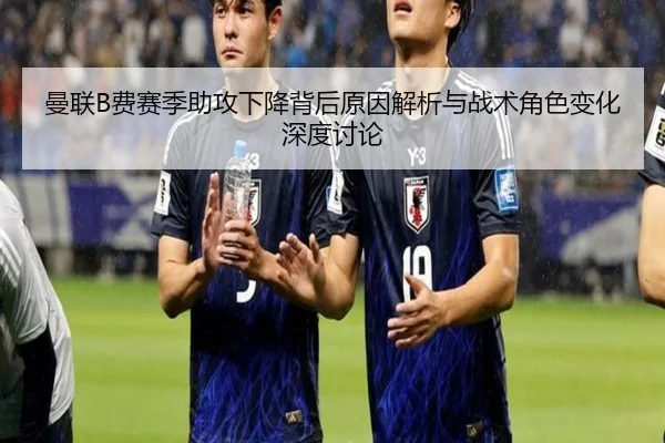 曼联B费赛季助攻下降背后原因解析与战术角色变化深度讨论
