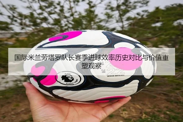 国际米兰劳塔罗队长赛季进球效率历史对比与价值重塑观察