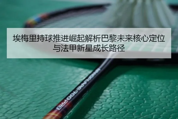 埃梅里持球推进崛起解析巴黎未来核心定位与法甲新星成长路径
