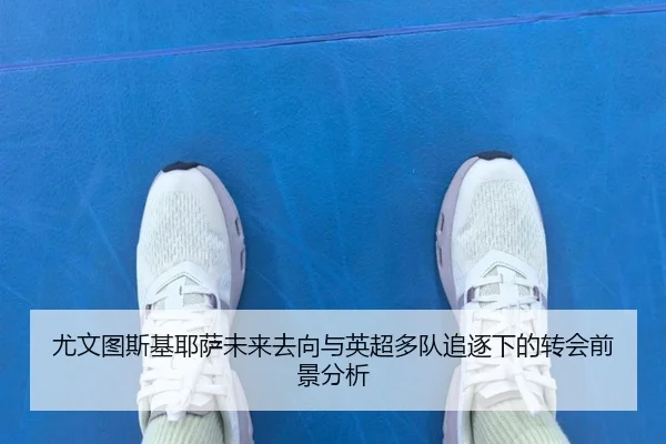 尤文图斯基耶萨未来去向与英超多队追逐下的转会前景分析